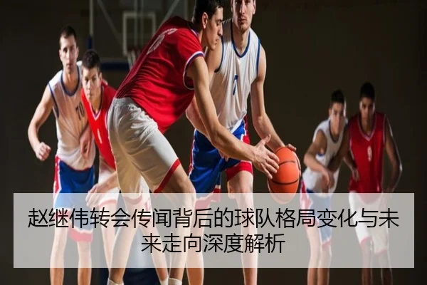 赵继伟转会传闻背后的球队格局变化与未来走向深度解析
