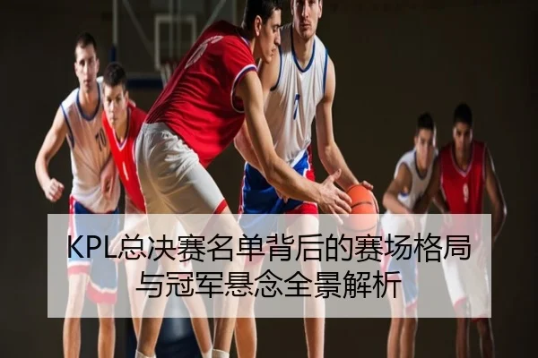 KPL总决赛名单背后的赛场格局与冠军悬念全景解析