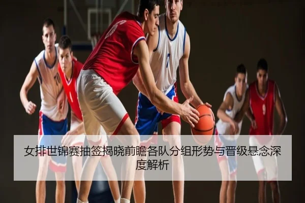 女排世锦赛抽签揭晓前瞻各队分组形势与晋级悬念深度解析