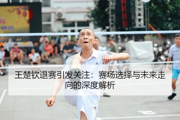 王楚钦退赛引发关注：赛场选择与未来走向的深度解析