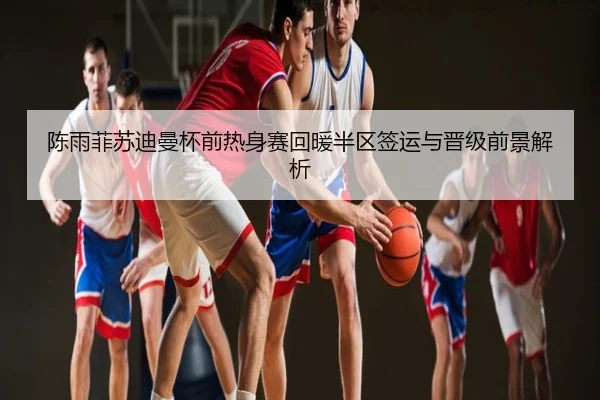 陈雨菲苏迪曼杯前热身赛回暖半区签运与晋级前景解析